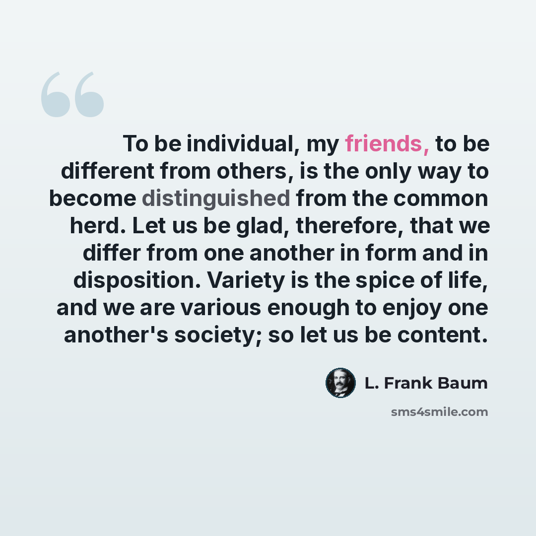 “To be individual, my friends, to be different from others, is the only way to become distinguished from the common herd. Let us be glad, therefore, that we differ from one another in form and in disposition. Variety is the spice of life, and we are various enough to enjoy one another's society; so…” quote by L. Frank Baum