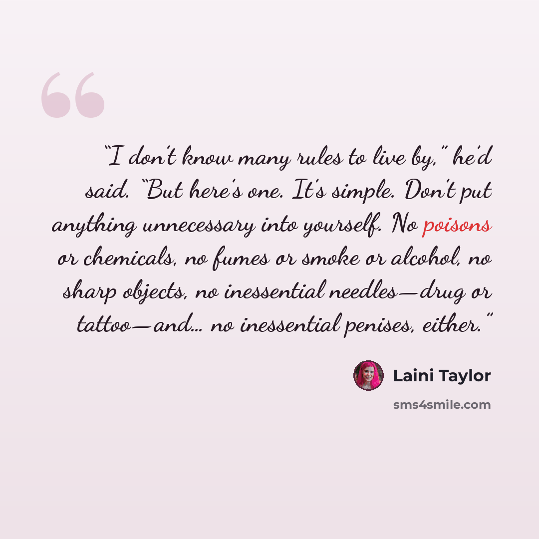 “I don’t know many rules to live by,” he’d said. “But here’s one. It’s simple. Don’t put anything unnecessary into yourself. No poisons or chemicals, no fumes or smoke or alcohol, no sharp objects, no inessential needles—drug or tattoo—and… no inessential penises, either.” quote by Laini Taylor