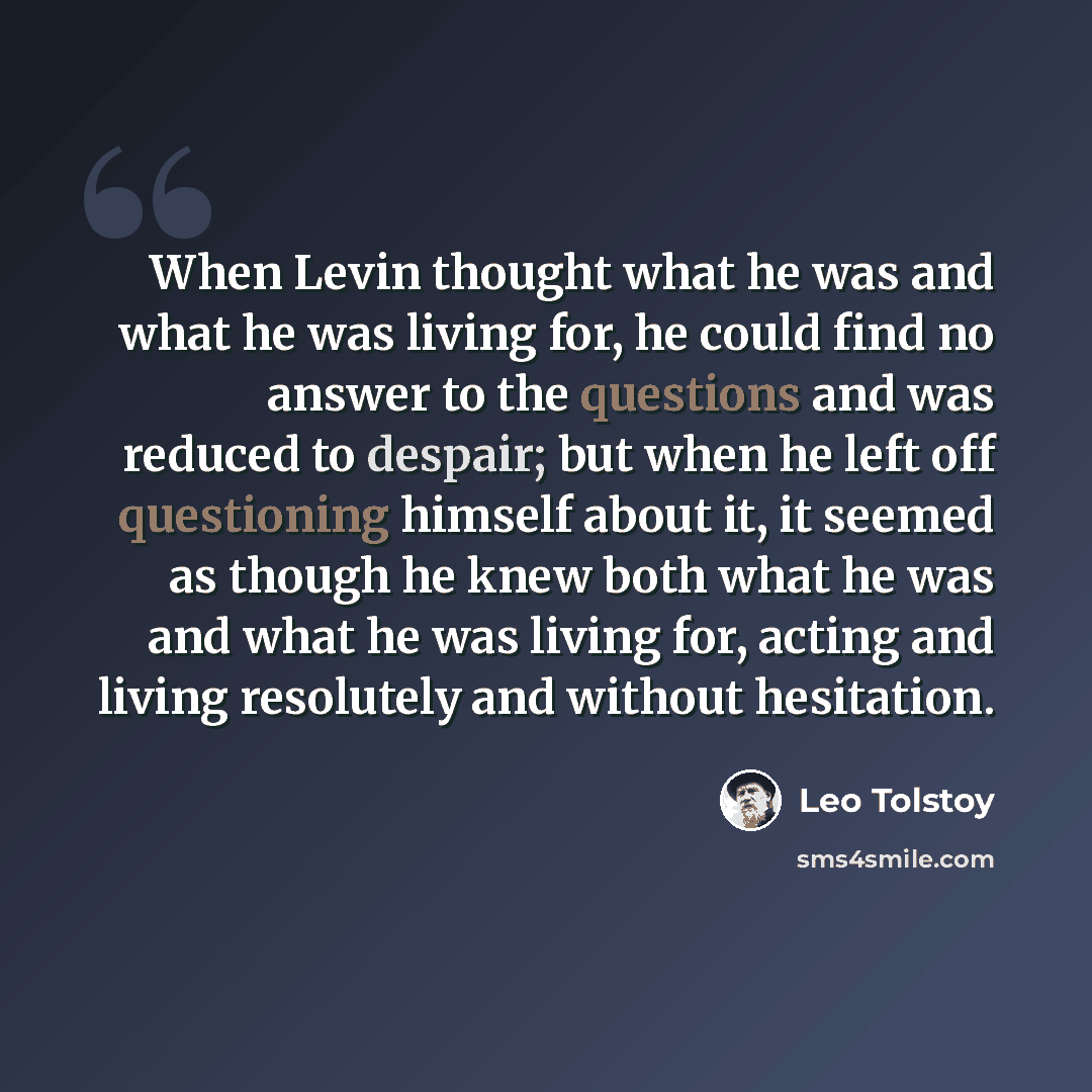“When Levin thought what he was and what he was living for, he could find no answer to the questions and was reduced to despair; but when he left off questioning himself about it, it seemed as though he knew both what he was and what he was living for, acting and living resolutely and without…” quote by Leo Tolstoy
