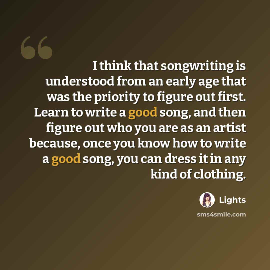 “I think that songwriting is understood from an early age that was the priority to figure out first. Learn to write a good song, and then figure out who you are as an artist because, once you know how to write a good song, you can dress it in any kind of clothing.” quote by Lights