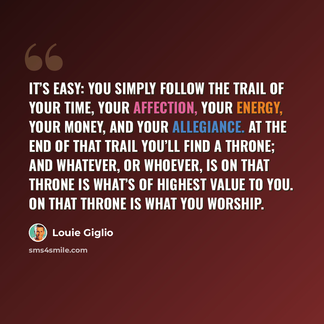 “It’s easy: You simply follow the trail of your time, your affection, your energy, your money, and your allegiance. At the end of that trail you’ll find a throne; and whatever, or whoever, is on that throne is what’s of highest value to you. On that throne is what you worship.” quote by Louie Giglio