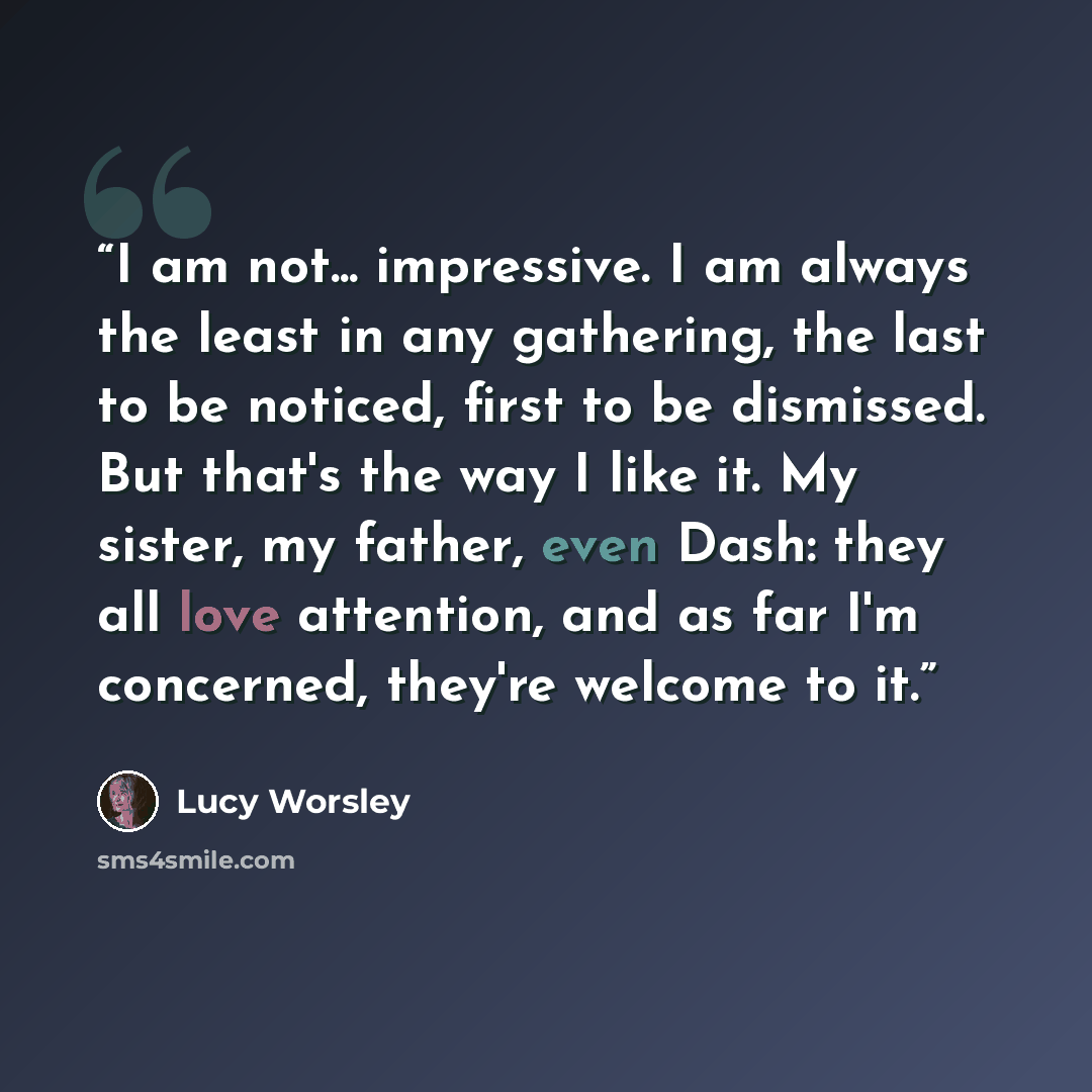“I am not... impressive. I am always the least in any gathering, the last to be noticed, first to be dismissed. But that's the way I like it. My sister, my father, even Dash: they all love attention, and as far I'm concerned, they're welcome to it.” quote by Lucy Worsley