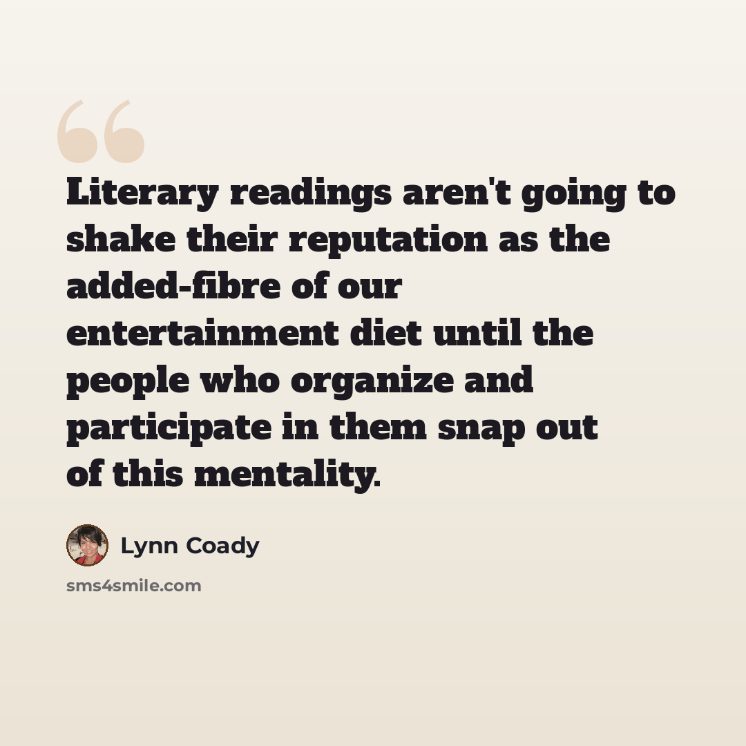 “Literary readings aren't going to shake their reputation as the added-fibre of our entertainment diet until the people who organize and participate in them snap out of this mentality.” quote by Lynn Coady