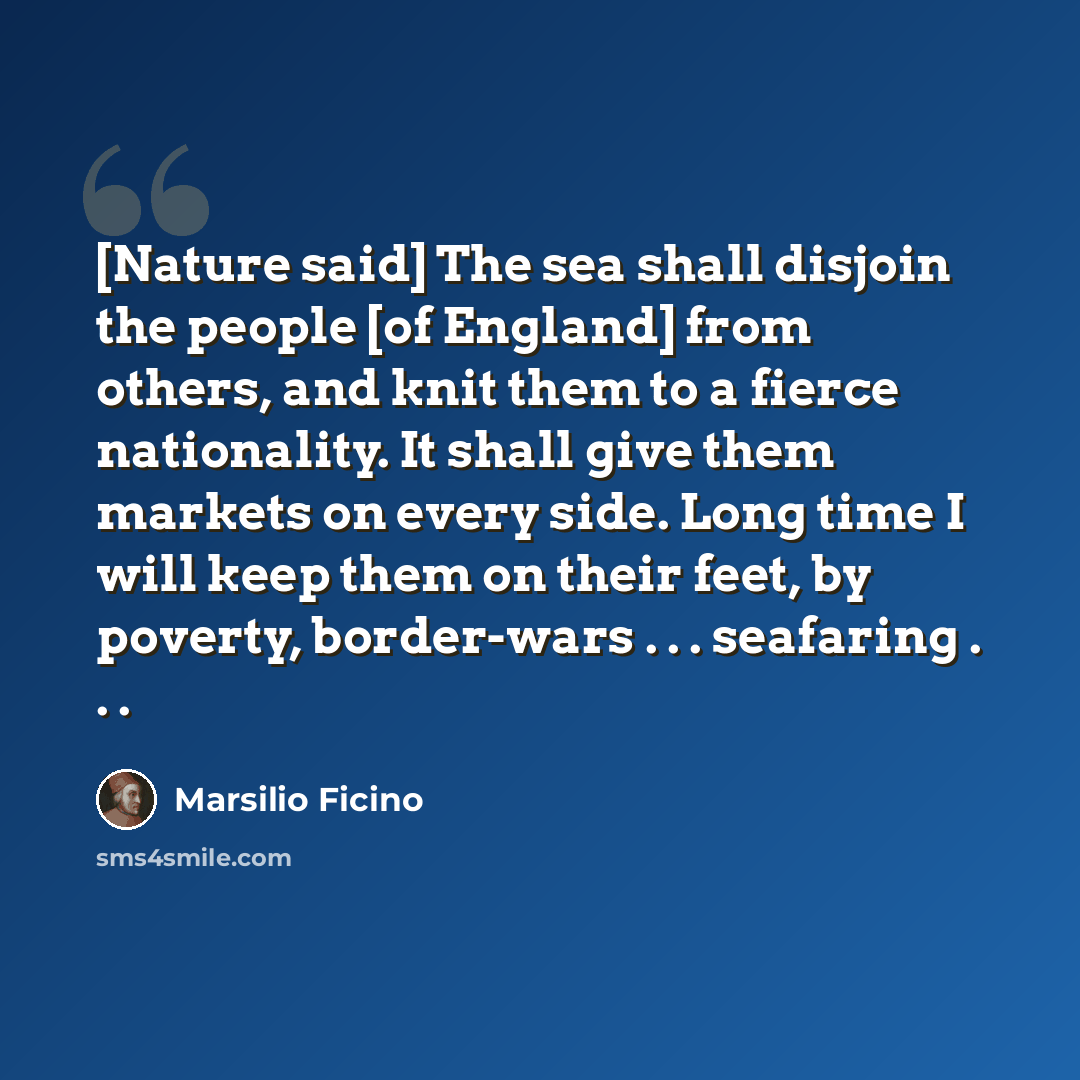 “[Nature said] The sea shall disjoin the people [of England] from others, and knit them to a fierce nationality. It shall give them markets on every side. Long time I will keep them on their feet, by poverty, border-wars . . . seafaring . . .” quote by Marsilio Ficino