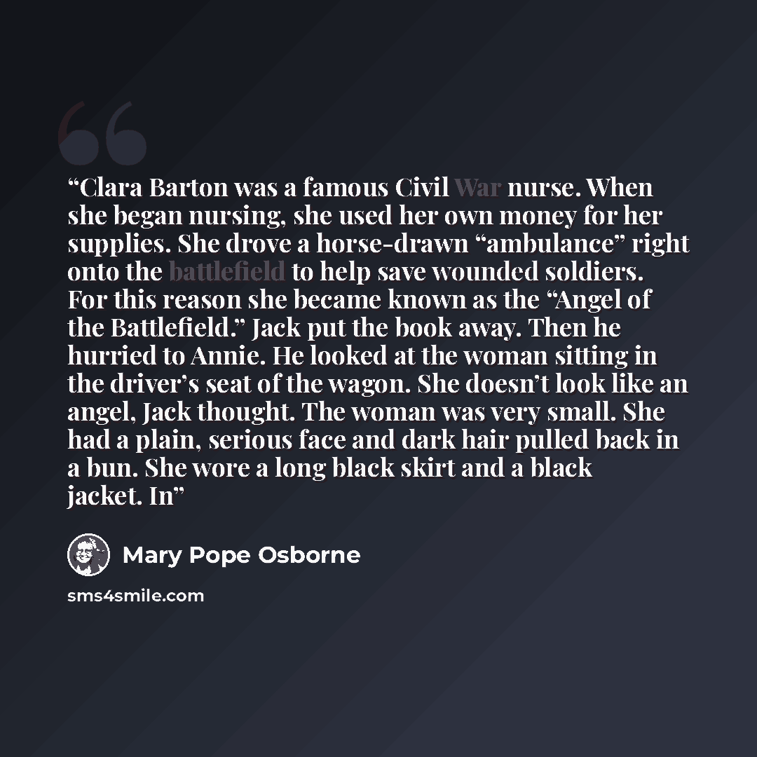 “Clara Barton was a famous Civil War nurse. When she began nursing, she used her own money for her supplies. She drove a horse-drawn “ambulance” right onto the battlefield to help save wounded soldiers. For this reason she became known as the “Angel of the Battlefield.” Jack put the book away. Then…” quote by Mary Pope Osborne