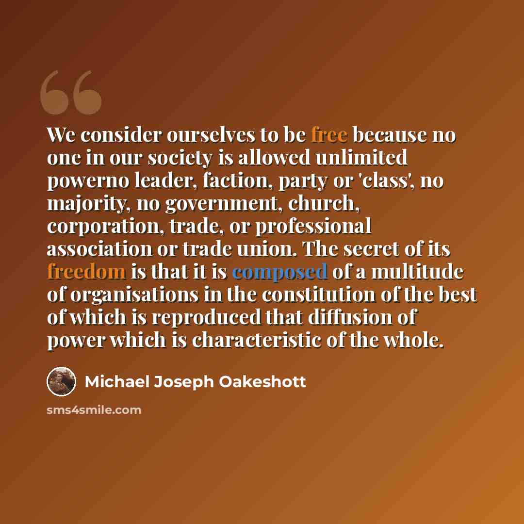 “We consider ourselves to be free because no one in our society is allowed unlimited powerno leader, faction, party or 'class', no majority, no government, church, corporation, trade, or professional association or trade union. The secret of its freedom is that it is composed of a multitude of…” quote by Michael Joseph Oakeshott