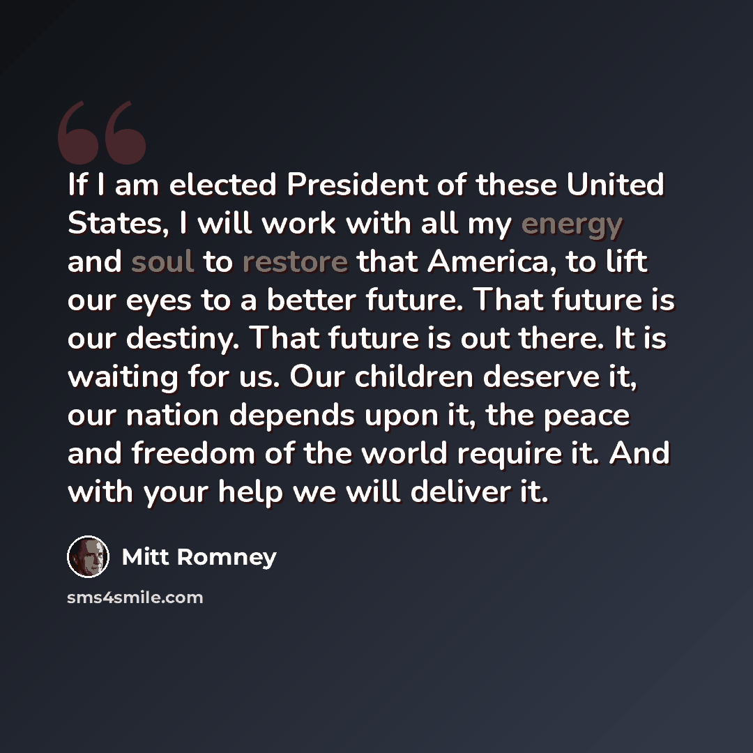 “If I am elected President of these United States, I will work with all my energy and soul to restore that America, to lift our eyes to a better future. That future is our destiny. That future is out there. It is waiting for us. Our children deserve it, our nation depends upon it, the peace and…” quote by Mitt Romney