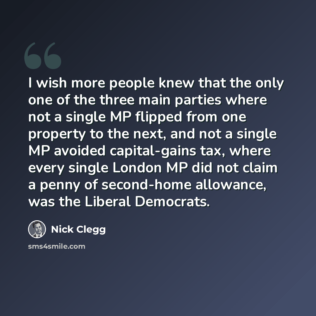 “I wish more people knew that the only one of the three main parties where not a single MP flipped from one property to the next, and not a single MP avoided capital-gains tax, where every single London MP did not claim a penny of second-home allowance, was the Liberal Democrats.” quote by Nick Clegg