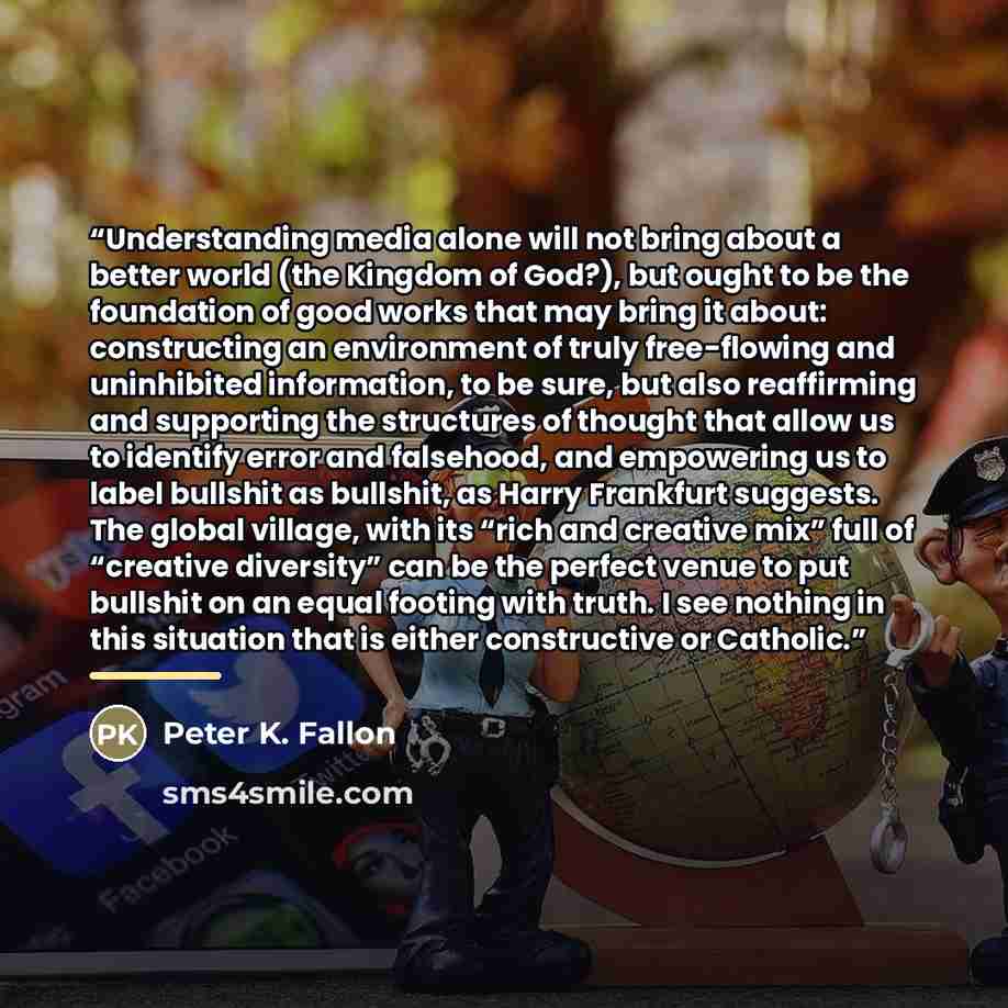 “Understanding media alone will not bring about a better world (the Kingdom of God?), but ought to be the foundation of good works that may bring it about: constructing an environment of truly free-flowing and uninhibited information, to be sure, but also reaffirming and supporting the structures…” quote by Peter K. Fallon