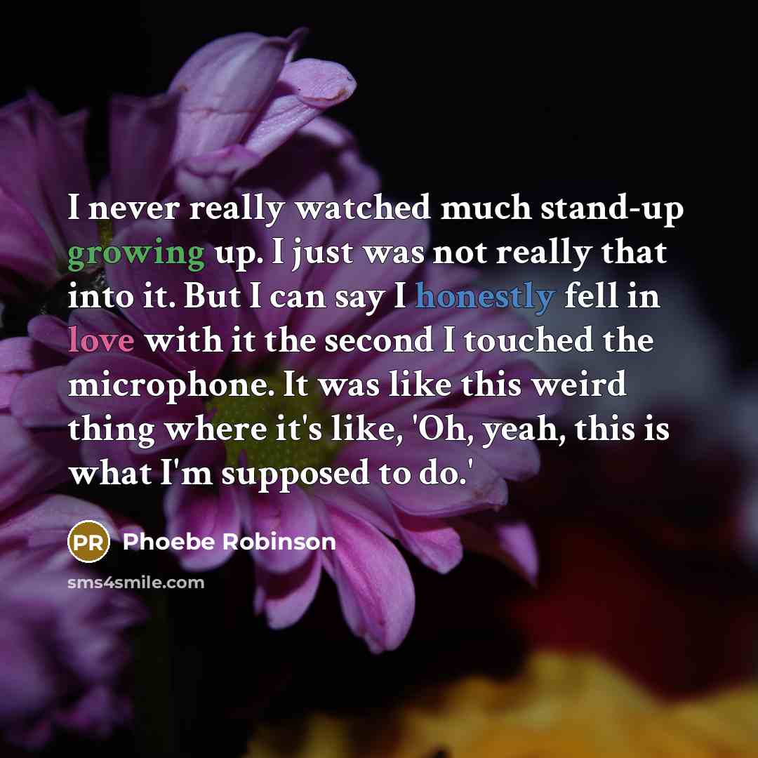 “I never really watched much stand-up growing up. I just was not really that into it. But I can say I honestly fell in love with it the second I touched the microphone. It was like this weird thing where it's like, 'Oh, yeah, this is what I'm supposed to do.'” quote by Phoebe Robinson