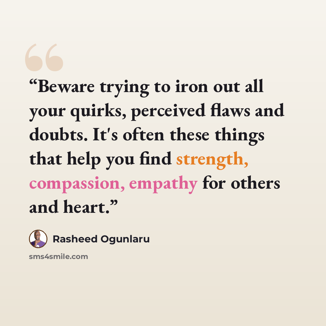 “Beware trying to iron out all your quirks, perceived flaws and doubts. It's often these things that help you find strength, compassion, empathy for others and heart.” quote by Rasheed Ogunlaru