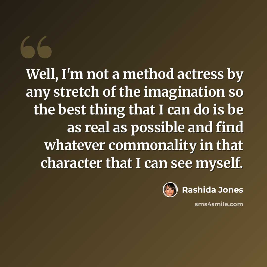 “Well, I'm not a method actress by any stretch of the imagination so the best thing that I can do is be as real as possible and find whatever commonality in that character that I can see myself.” quote by Rashida Jones