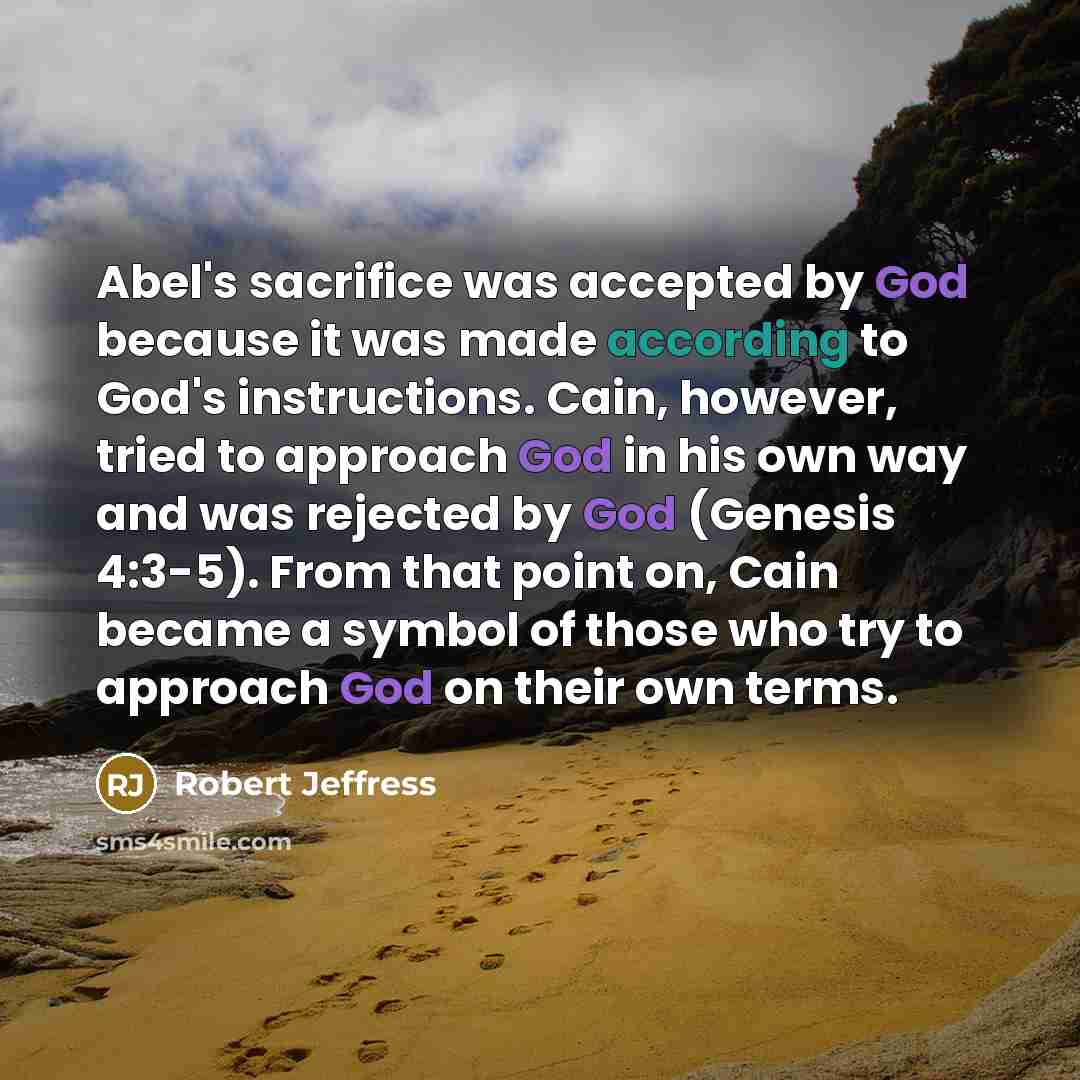 “Abel's sacrifice was accepted by God because it was made according to God's instructions. Cain, however, tried to approach God in his own way and was rejected by God (Genesis 4:3-5). From that point on, Cain became a symbol of those who try to approach God on their own terms.” quote by Robert Jeffress