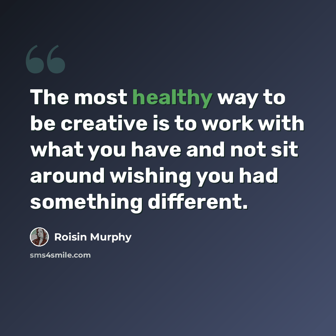 “The most healthy way to be creative is to work with what you have and not sit around wishing you had something different.” quote by Roisin Murphy
