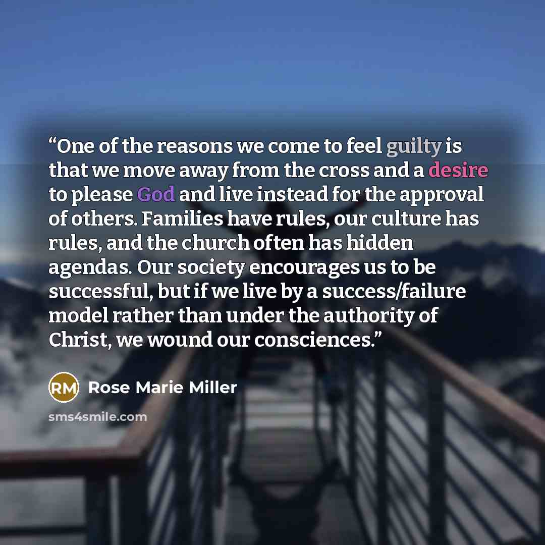 “One of the reasons we come to feel guilty is that we move away from the cross and a desire to please God and live instead for the approval of others. Families have rules, our culture has rules, and the church often has hidden agendas. Our society encourages us to be successful, but if we live by a…” quote by Rose Marie Miller