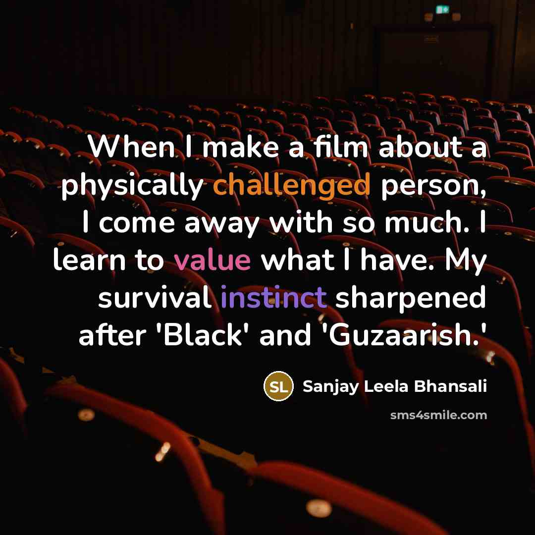 “When I make a film about a physically challenged person, I come away with so much. I learn to value what I have. My survival instinct sharpened after 'Black' and 'Guzaarish.'” quote by Sanjay Leela Bhansali