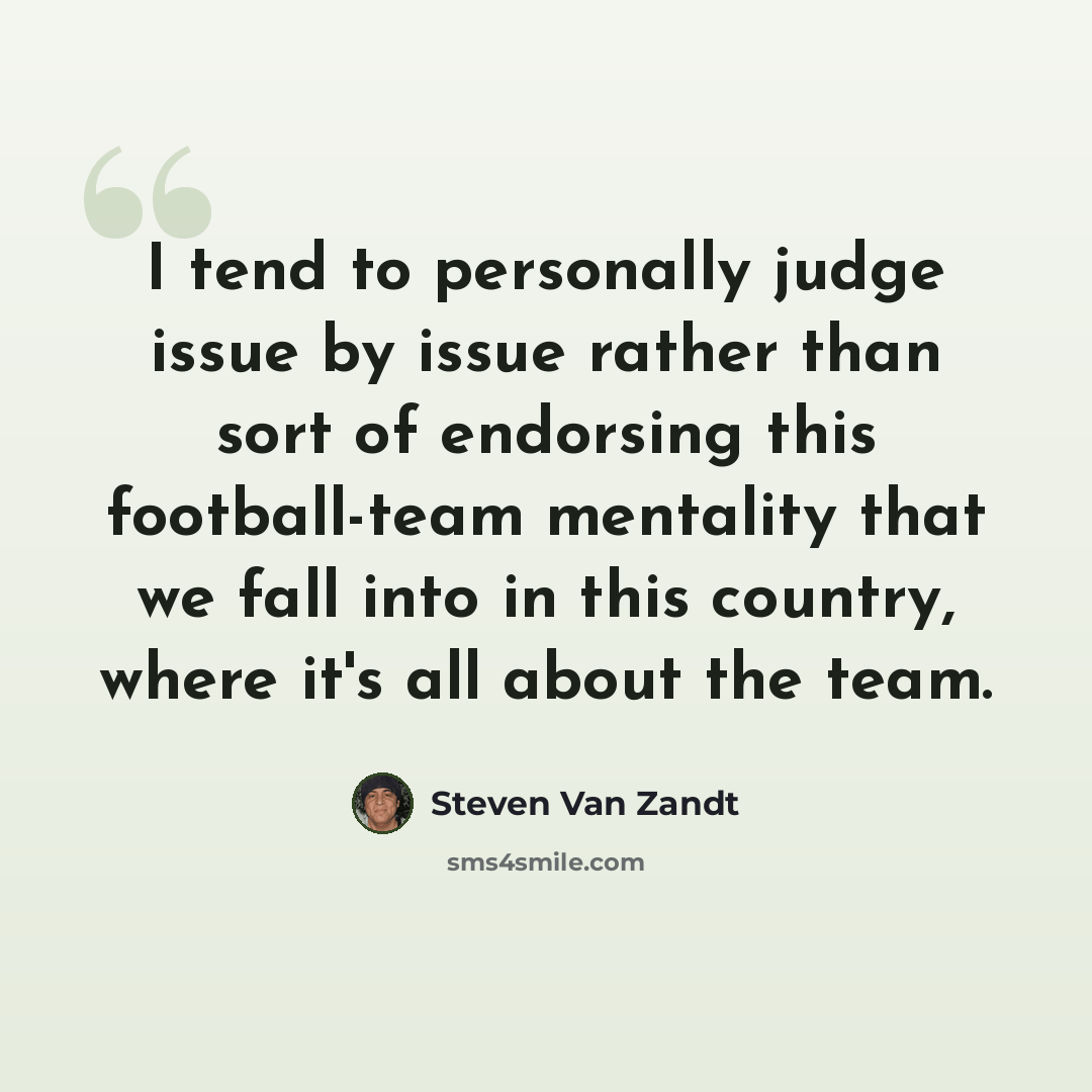 “I tend to personally judge issue by issue rather than sort of endorsing this football-team mentality that we fall into in this country, where it's all about the team.” quote by Steven Van Zandt