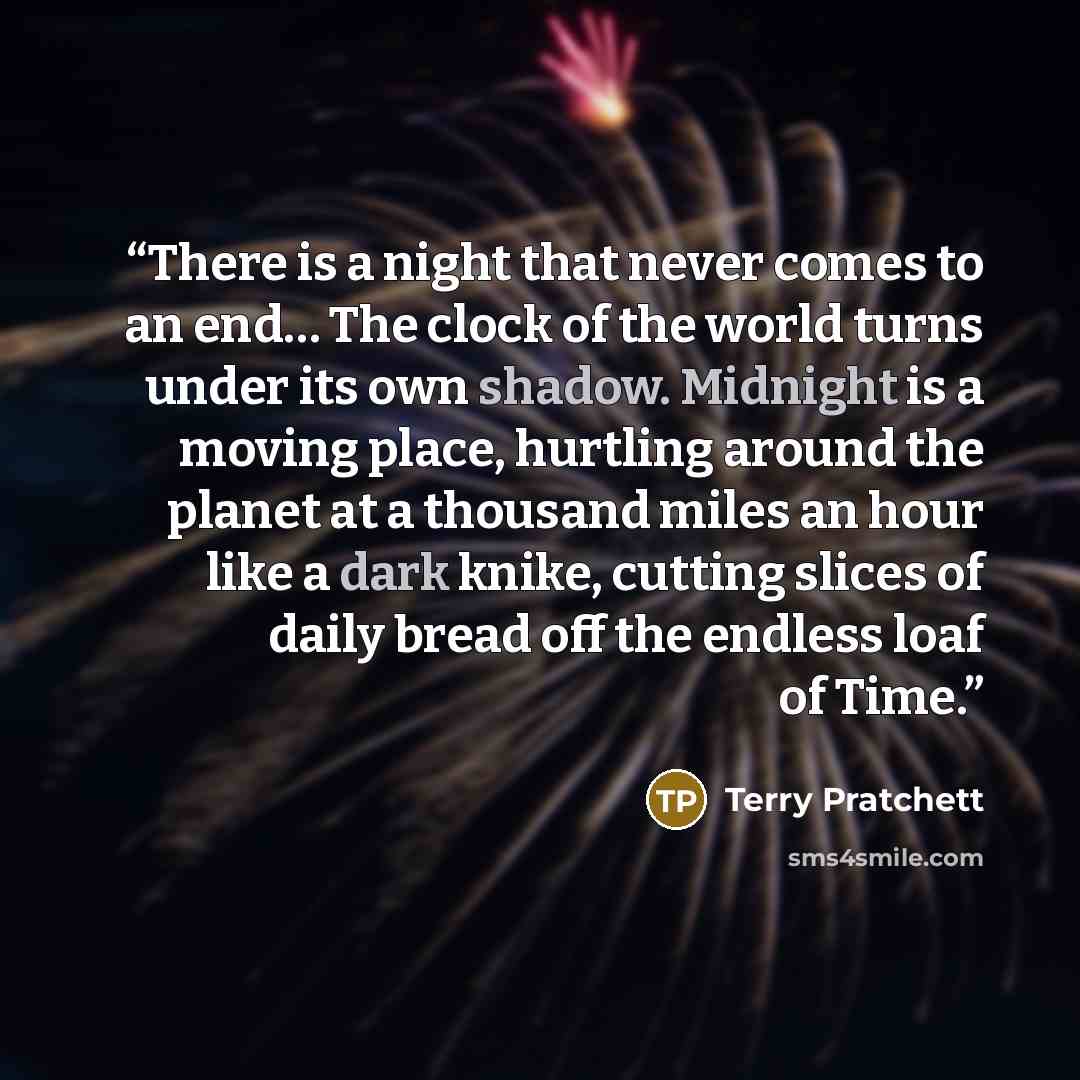 “There is a night that never comes to an end… The clock of the world turns under its own shadow. Midnight is a moving place, hurtling around the planet at a thousand miles an hour like a dark knike, cutting slices of daily bread off the endless loaf of Time.” quote by Terry Pratchett