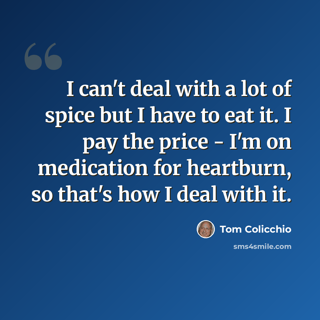 “I can't deal with a lot of spice but I have to eat it. I pay the price - I'm on medication for heartburn, so that's how I deal with it.” quote by Tom Colicchio