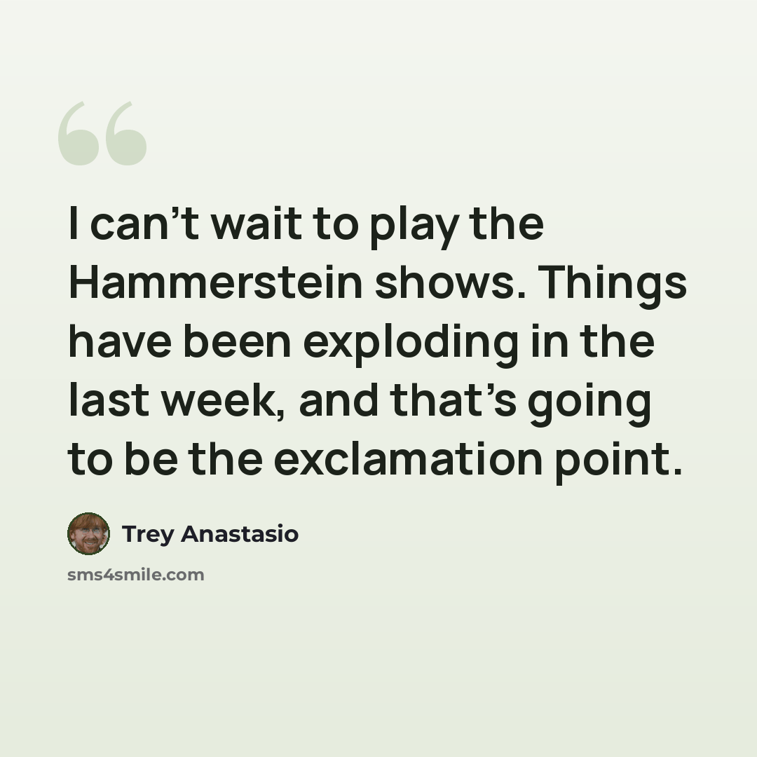 “I can't wait to play the Hammerstein shows. Things have been exploding in the last week, and that's going to be the exclamation point.” quote by Trey Anastasio