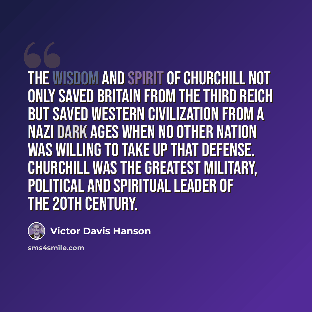 “The wisdom and spirit of Churchill not only saved Britain from the Third Reich but saved Western civilization from a Nazi Dark Ages when no other nation was willing to take up that defense. Churchill was the greatest military, political and spiritual leader of the 20th century.” quote by Victor Davis Hanson