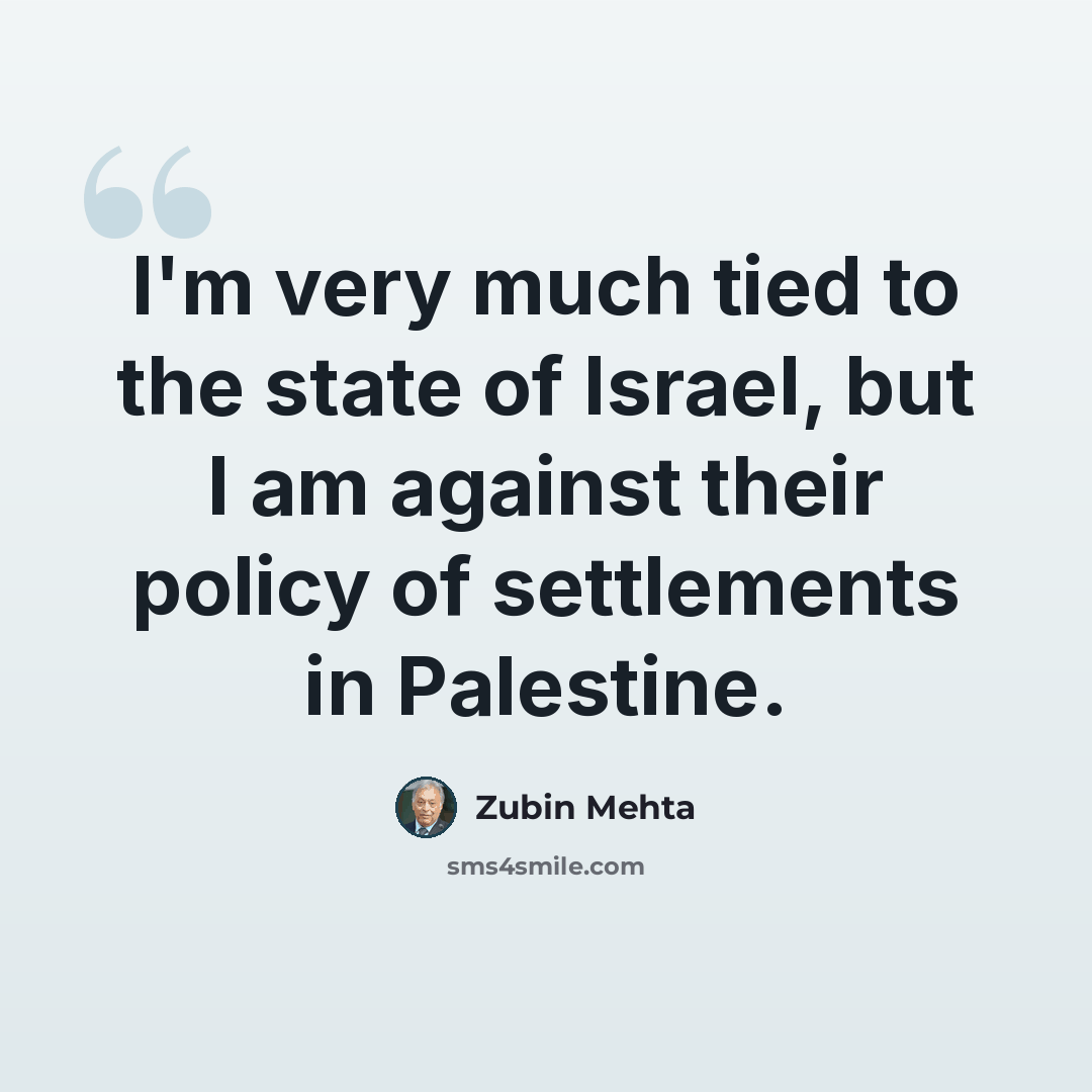 “I'm very much tied to the state of Israel, but I am against their policy of settlements in Palestine.” quote by Zubin Mehta