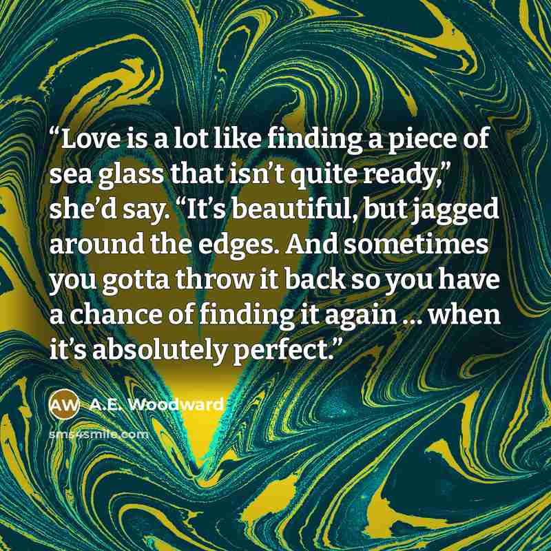 “Love is a lot like finding a piece of sea glass that isn’t quite ready,” she’d say. “It’s beautiful, but jagged around the edges. And sometimes you gotta throw it back so you have a chance of finding it again … when it’s absolutely perfect.” quote by A.E. Woodward