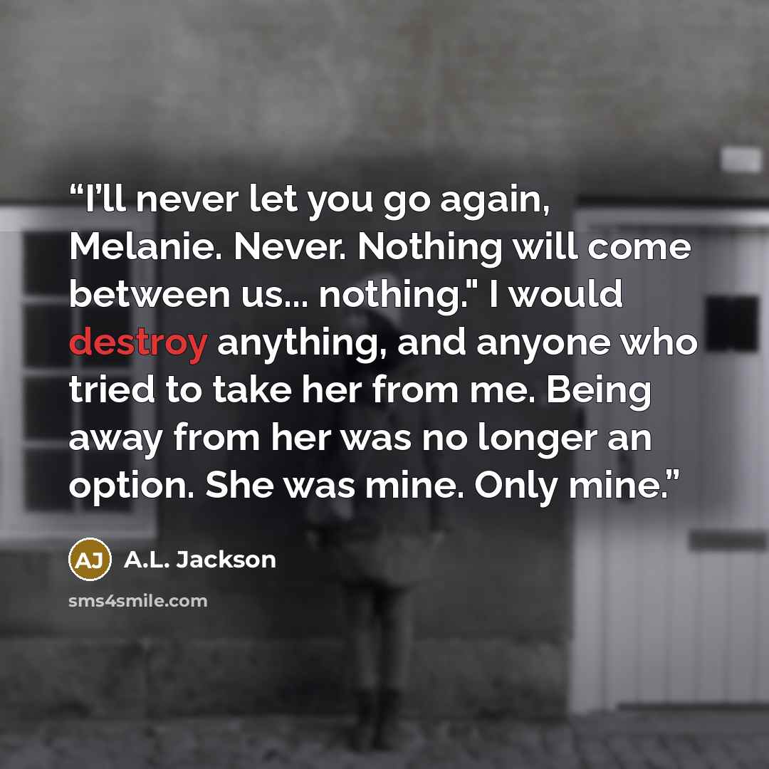 “I’ll never let you go again, Melanie. Never. Nothing will come between us... nothing." I would destroy anything, and anyone who tried to take her from me. Being away from her was no longer an option. She was mine. Only mine.” quote by A.L. Jackson