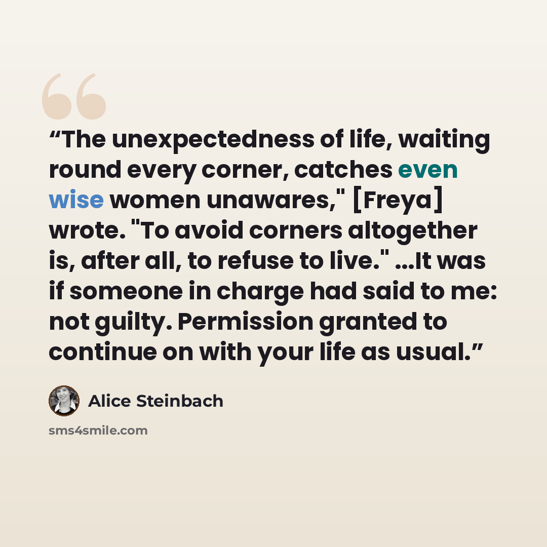 “The unexpectedness of life, waiting round every corner, catches even wise women unawares," [Freya] wrote. "To avoid corners altogether is, after all, to refuse to live." ...It was if someone in charge had said to me: not guilty. Permission granted to continue on with your life as usual.” quote by Alice Steinbach