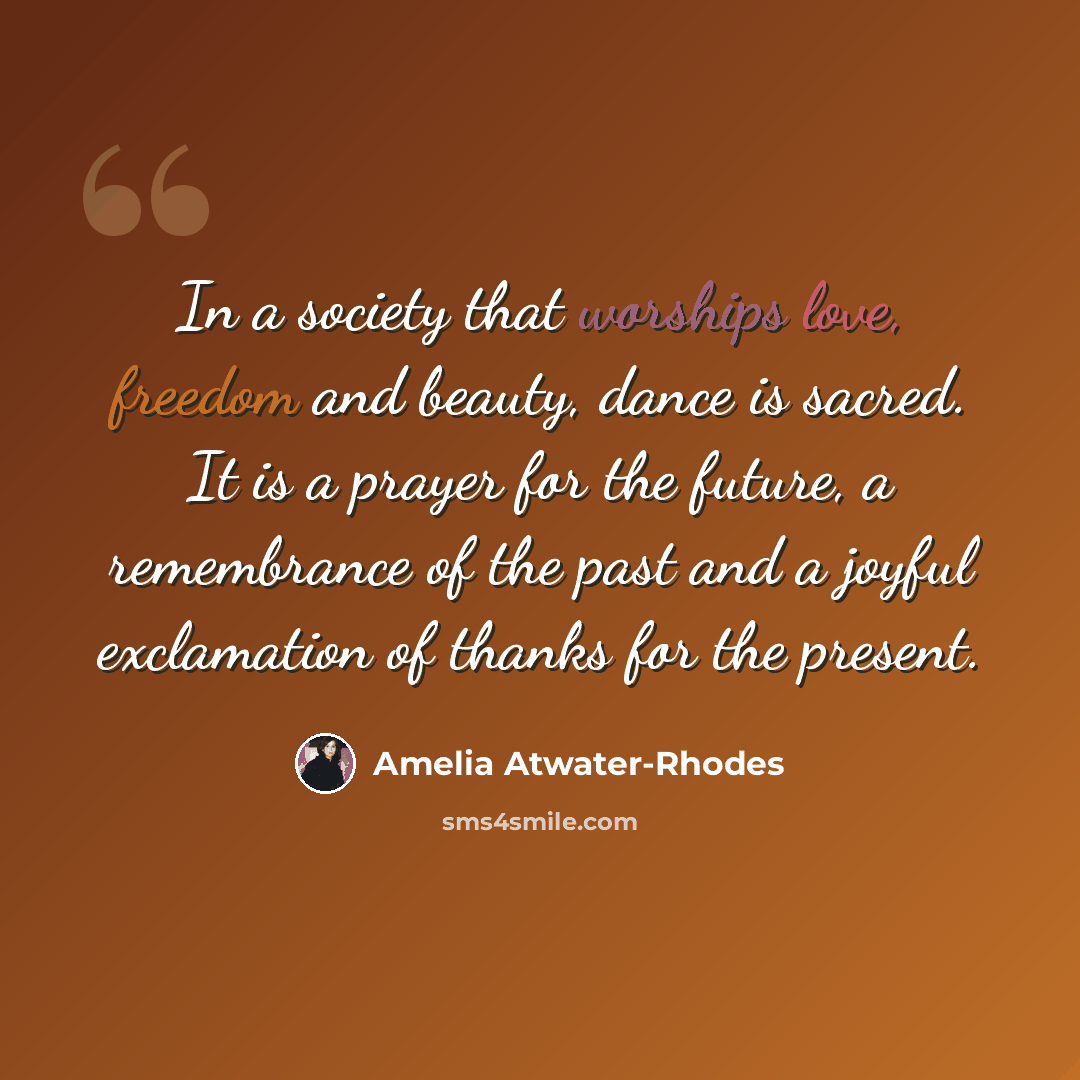 “In a society that worships love, freedom and beauty, dance is sacred. It is a prayer for the future, a remembrance of the past and a joyful exclamation of thanks for the present.” quote by Amelia Atwater-Rhodes