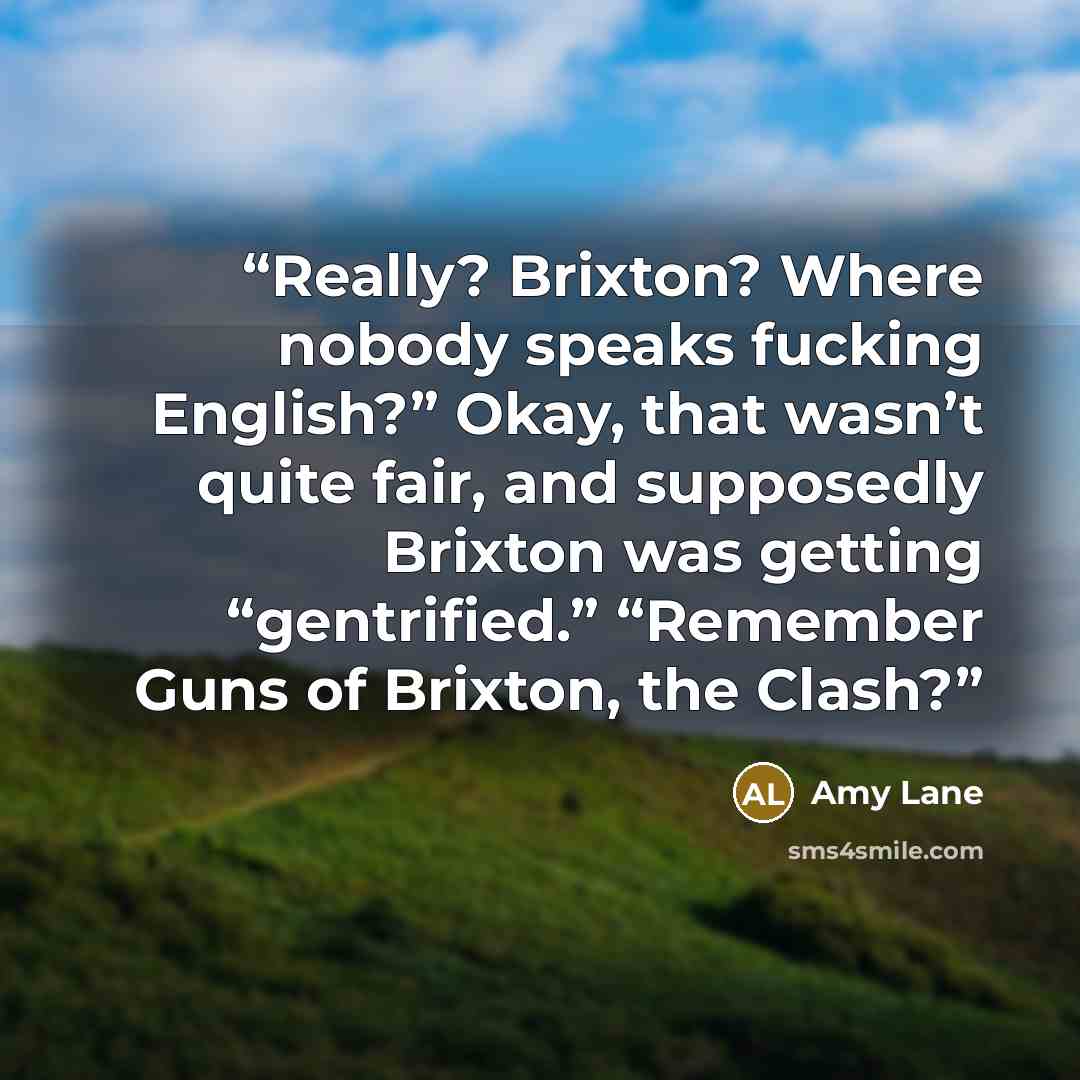 “Really? Brixton? Where nobody speaks fucking English?” Okay, that wasn’t quite fair, and supposedly Brixton was getting “gentrified.” “Remember Guns of Brixton, the Clash?” quote by Amy Lane