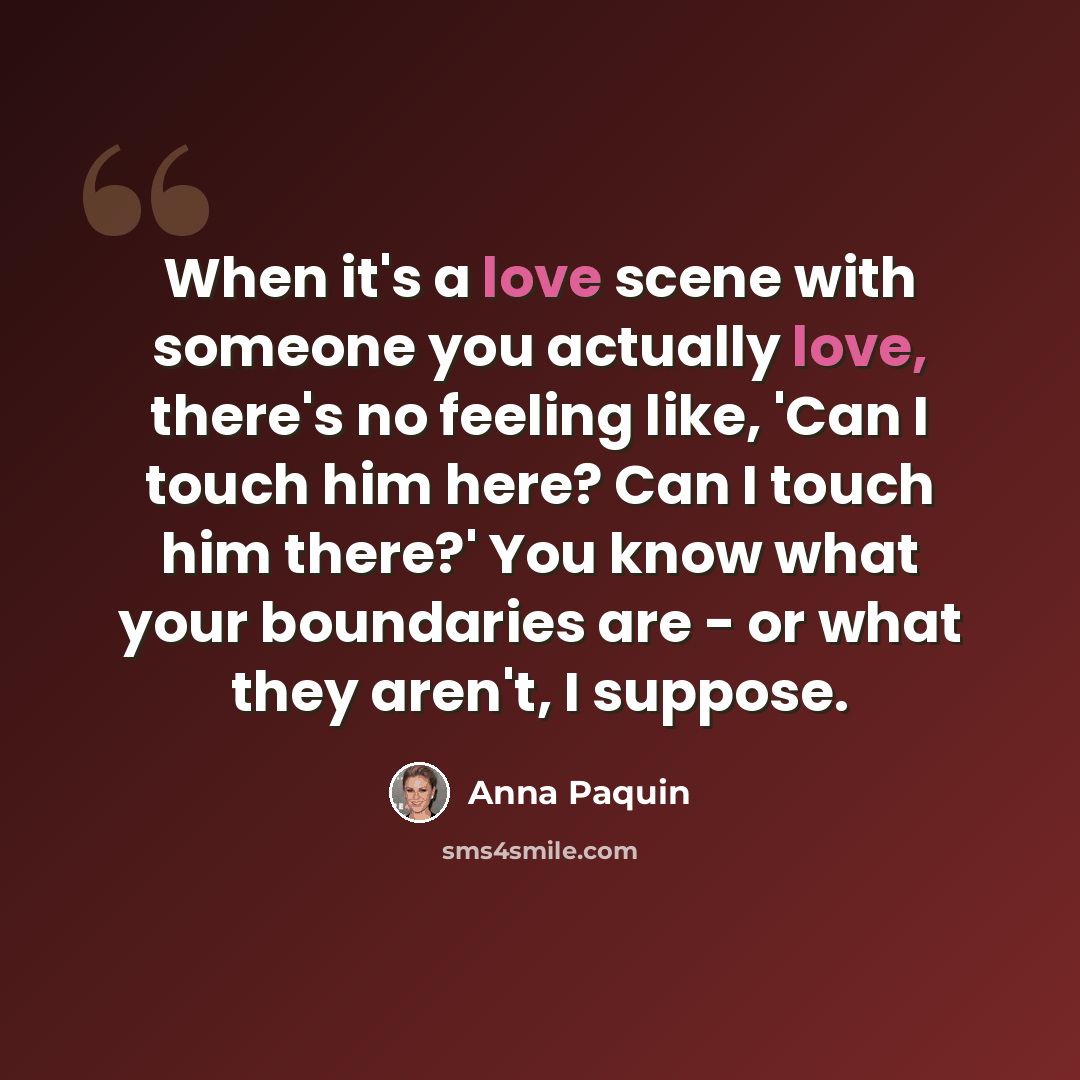 “When it's a love scene with someone you actually love, there's no feeling like, 'Can I touch him here? Can I touch him there?' You know what your boundaries are - or what they aren't, I suppose.” quote by Anna Paquin