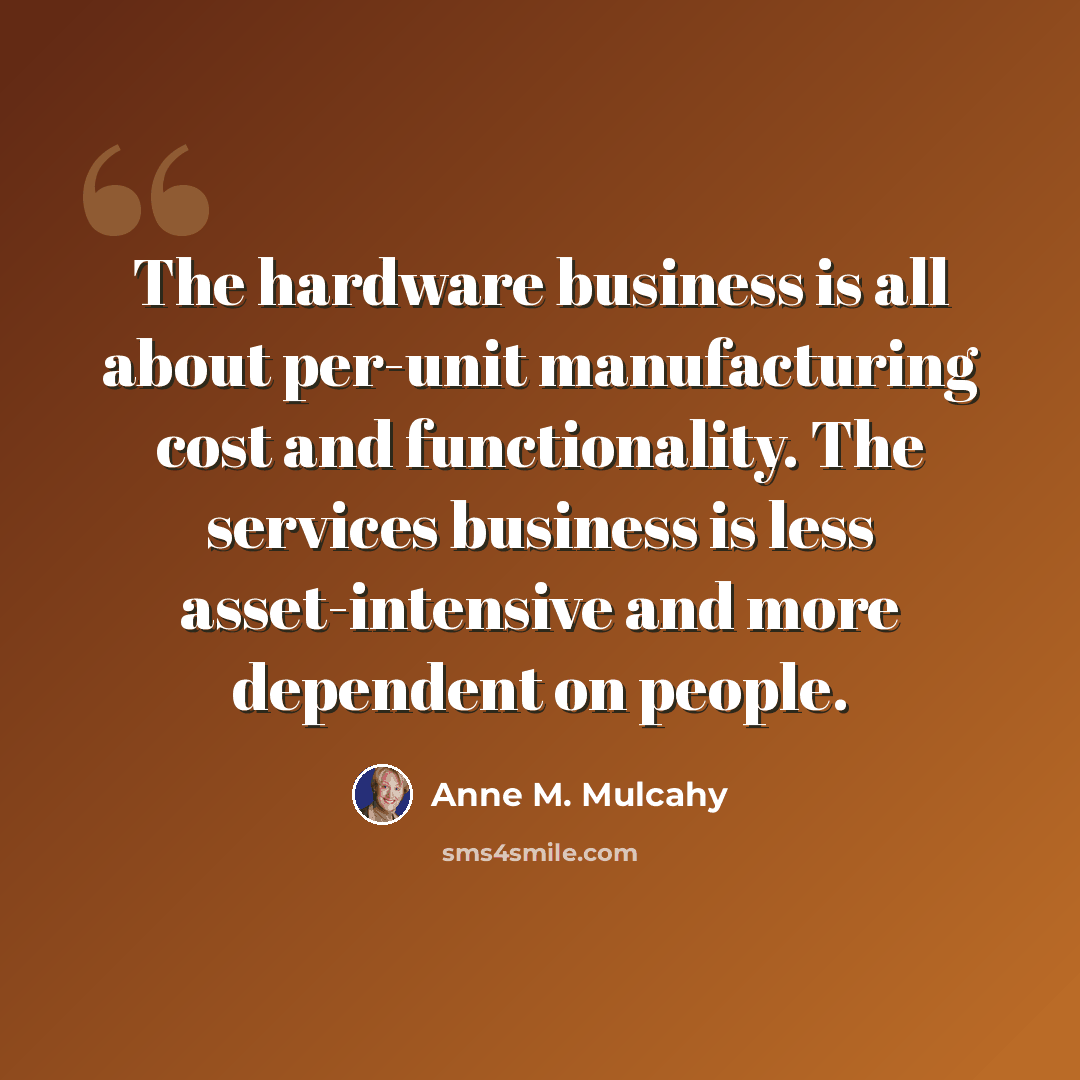 “The hardware business is all about per-unit manufacturing cost and functionality. The services business is less asset-intensive and more dependent on people.” quote by Anne M. Mulcahy