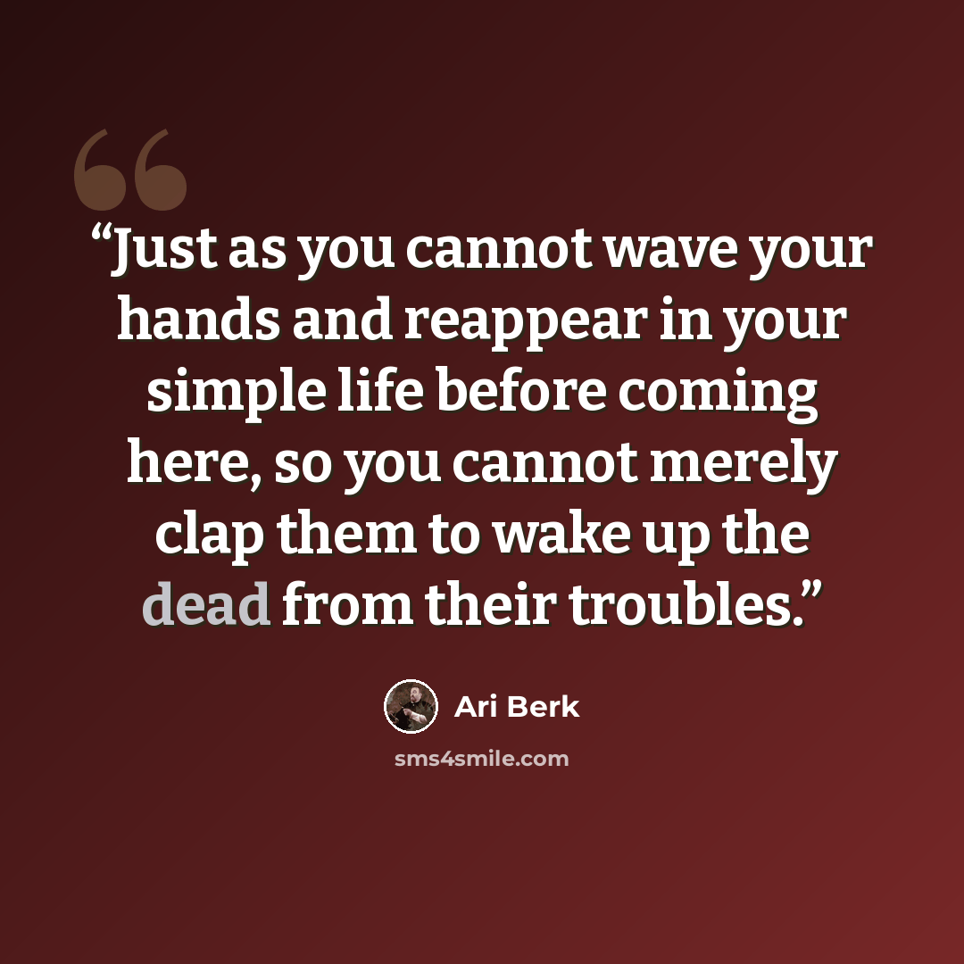 “Just as you cannot wave your hands and reappear in your simple life before coming here, so you cannot merely clap them to wake up the dead from their troubles.” quote by Ari Berk