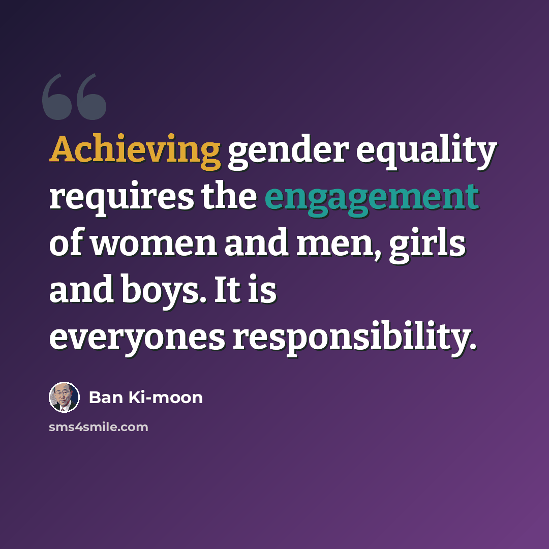 “Achieving gender equality requires the engagement of women and men, girls and boys. It is everyones responsibility.” quote by Ban Ki-moon