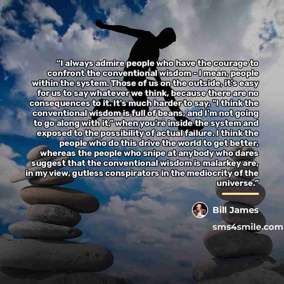 “I always admire people who have the courage to confront the conventional wisdom - I mean, people within the system. Those of us on the outside, it's easy for us to say whatever we think, because there are no consequences to it. It's much harder to say, "I think the conventional wisdom is full of…” quote by Bill James