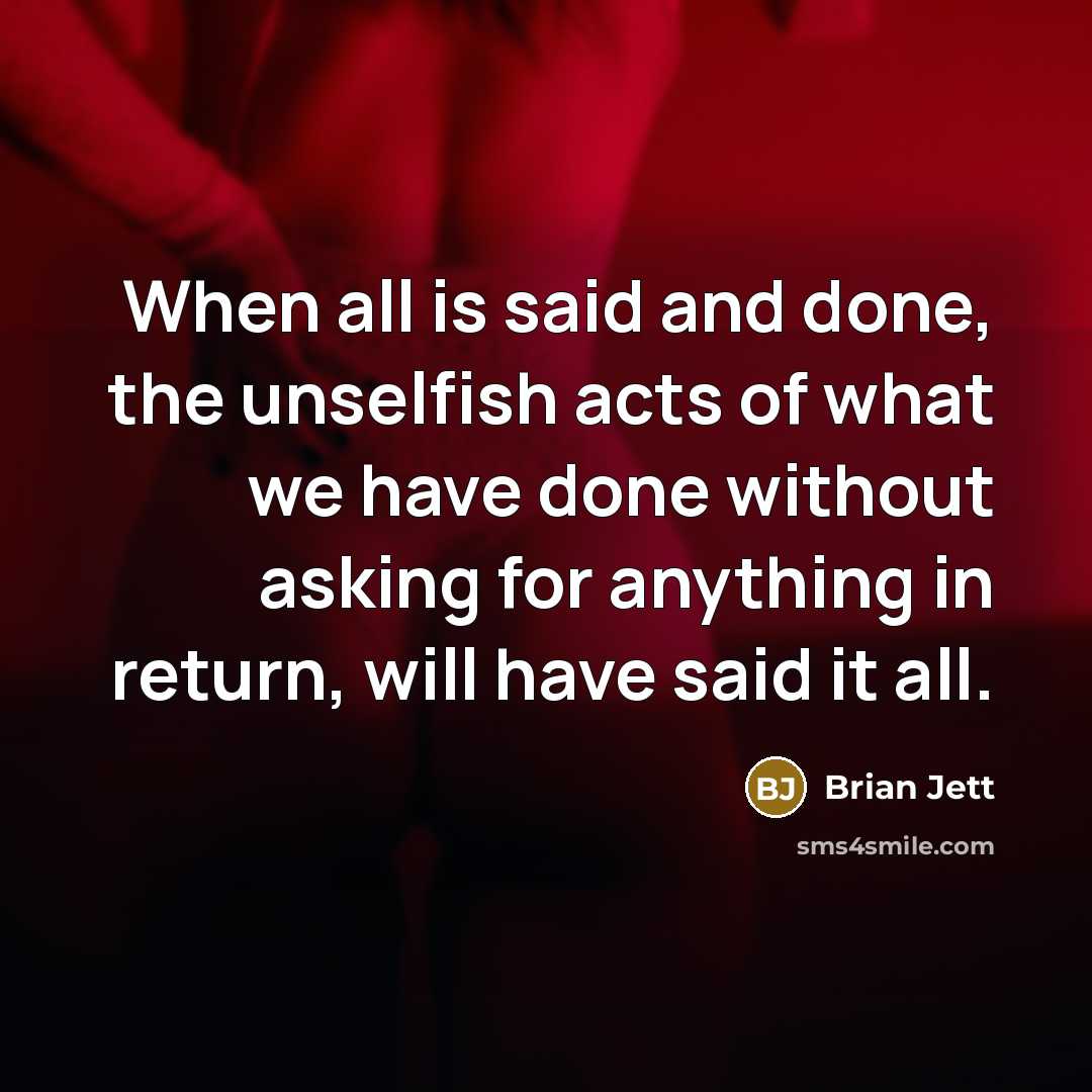 “When all is said and done, the unselfish acts of what we have done without asking for anything in return, will have said it all.” quote by Brian Jett
