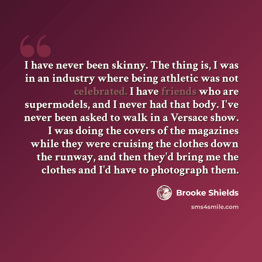 “I have never been skinny. The thing is, I was in an industry where being athletic was not celebrated. I have friends who are supermodels, and I never had that body. I've never been asked to walk in a Versace show. I was doing the covers of the magazines while they were cruising the clothes down…” quote by Brooke Shields