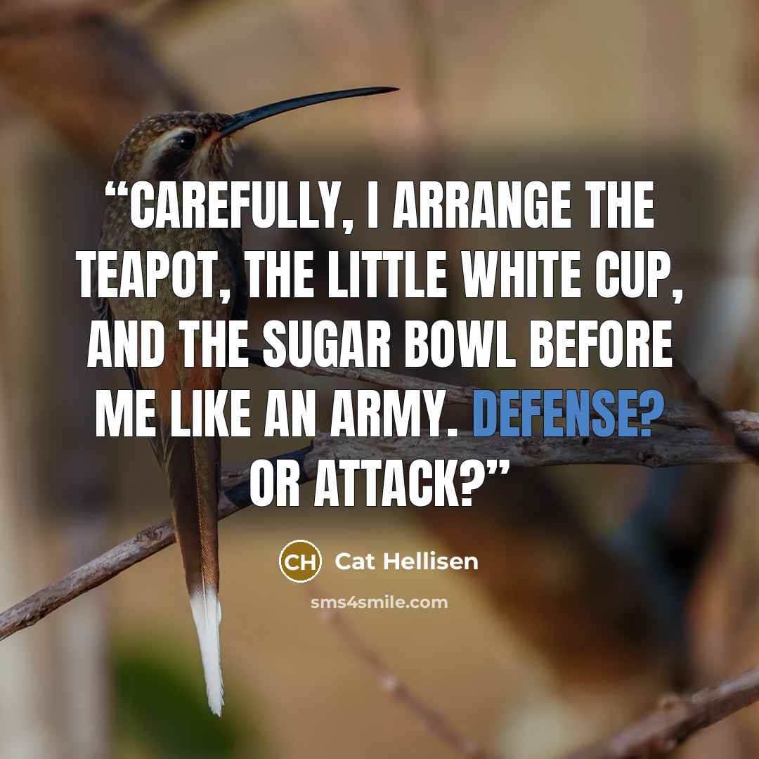 “Carefully, I arrange the teapot, the little white cup, and the sugar bowl before me like an army. Defense? Or attack?” quote by Cat Hellisen