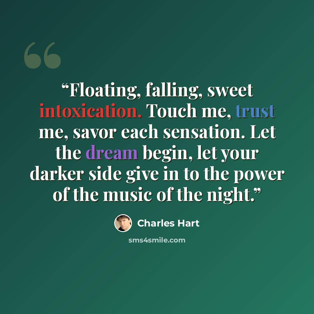 “Floating, falling, sweet intoxication. Touch me, trust me, savor each sensation. Let the dream begin, let your darker side give in to the power of the music of the night.” quote by Charles Hart