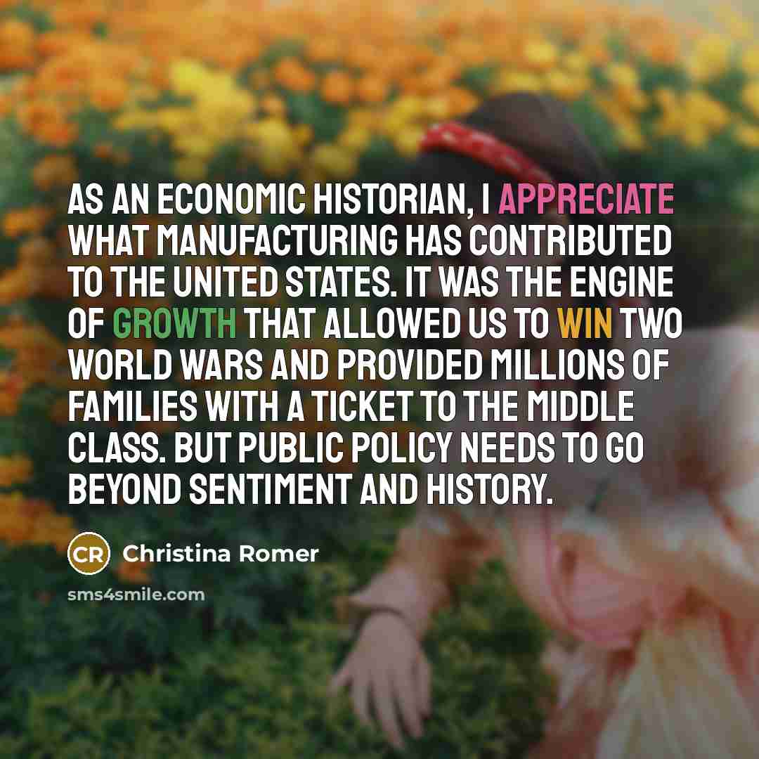 “As an economic historian, I appreciate what manufacturing has contributed to the United States. It was the engine of growth that allowed us to win two world wars and provided millions of families with a ticket to the middle class. But public policy needs to go beyond sentiment and history.” quote by Christina Romer