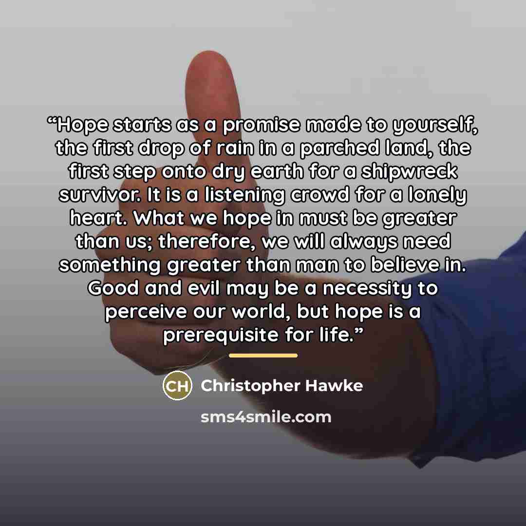 “Hope starts as a promise made to yourself, the first drop of rain in a parched land, the first step onto dry earth for a shipwreck survivor. It is a listening crowd for a lonely heart. What we hope in must be greater than us; therefore, we will always need something greater than man to believe in…” quote by Christopher Hawke