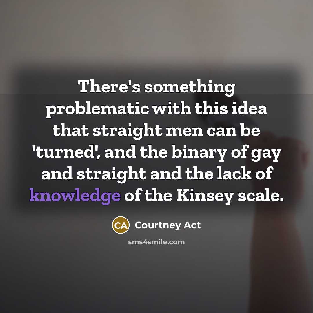 “There's something problematic with this idea that straight men can be 'turned', and the binary of gay and straight and the lack of knowledge of the Kinsey scale.” quote by Courtney Act