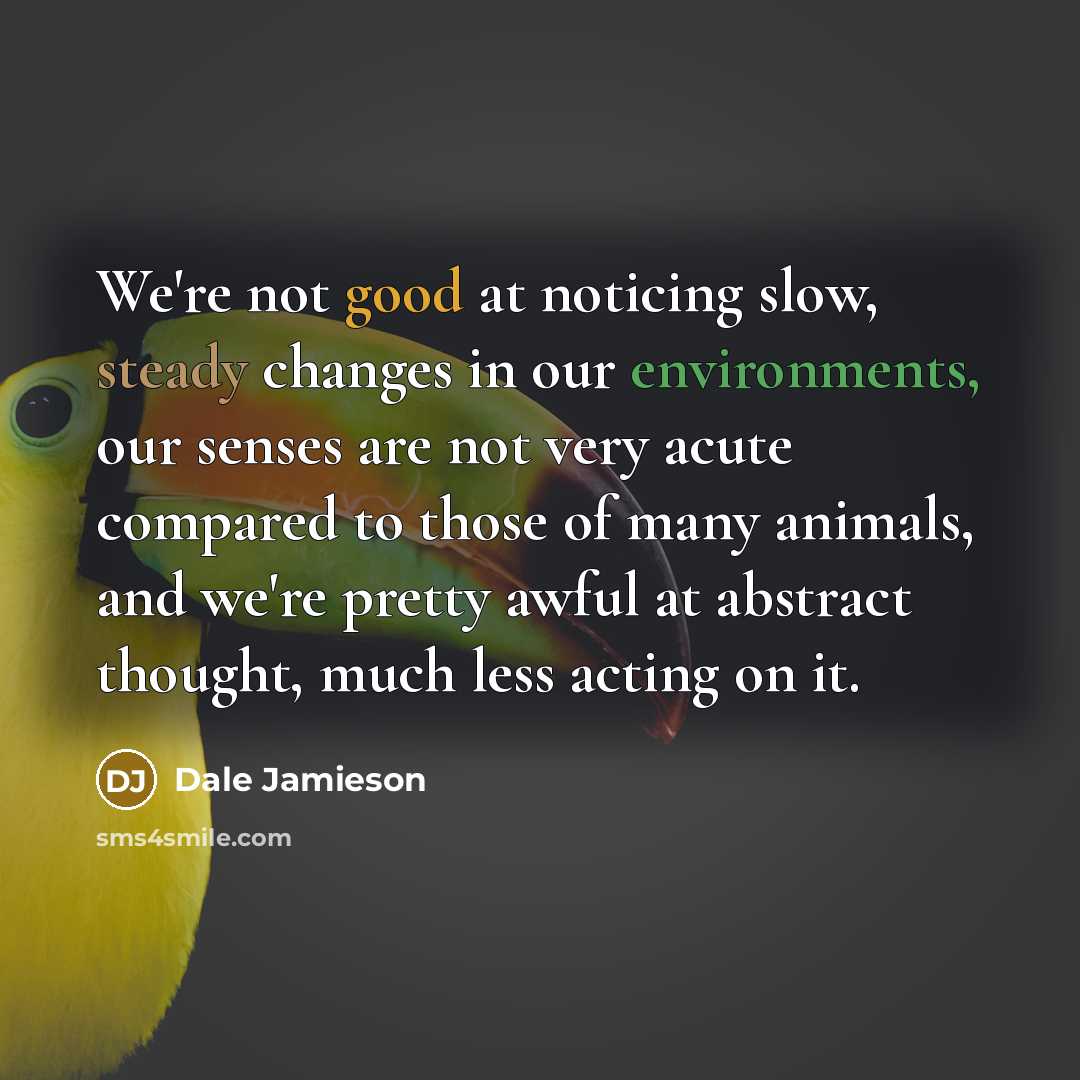 “We're not good at noticing slow, steady changes in our environments, our senses are not very acute compared to those of many animals, and we're pretty awful at abstract thought, much less acting on it.” quote by Dale Jamieson