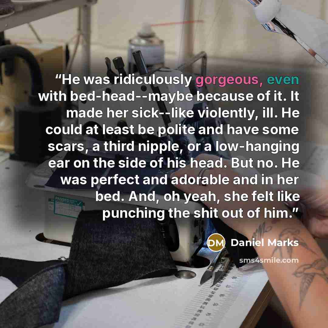 “He was ridiculously gorgeous, even with bed-head--maybe because of it. It made her sick--like violently, ill. He could at least be polite and have some scars, a third nipple, or a low-hanging ear on the side of his head. But no. He was perfect and adorable and in her bed. And, oh yeah, she felt…” quote by Daniel Marks