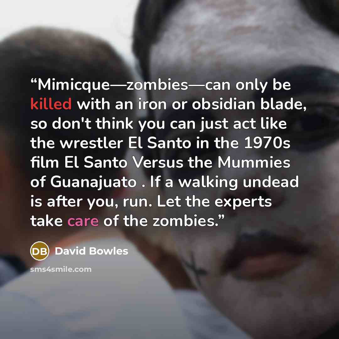 “Mimicque—zombies—can only be killed with an iron or obsidian blade, so don't think you can just act like the wrestler El Santo in the 1970s film El Santo Versus the Mummies of Guanajuato . If a walking undead is after you, run. Let the experts take care of the zombies.” quote by David Bowles