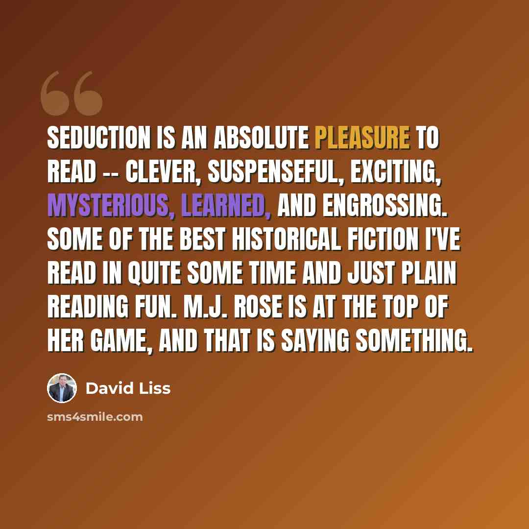 “Seduction is an absolute pleasure to read -- clever, suspenseful, exciting, mysterious, learned, and engrossing. Some of the best historical fiction I've read in quite some time and just plain reading fun. M.J. Rose is at the top of her game, and that is saying something.” quote by David Liss