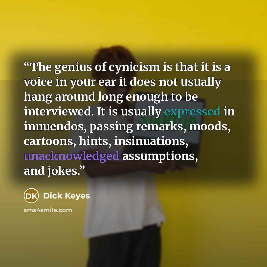 “The genius of cynicism is that it is a voice in your ear it does not usually hang around long enough to be interviewed. It is usually expressed in innuendos, passing remarks, moods, cartoons, hints, insinuations, unacknowledged assumptions, and jokes.” quote by Dick Keyes