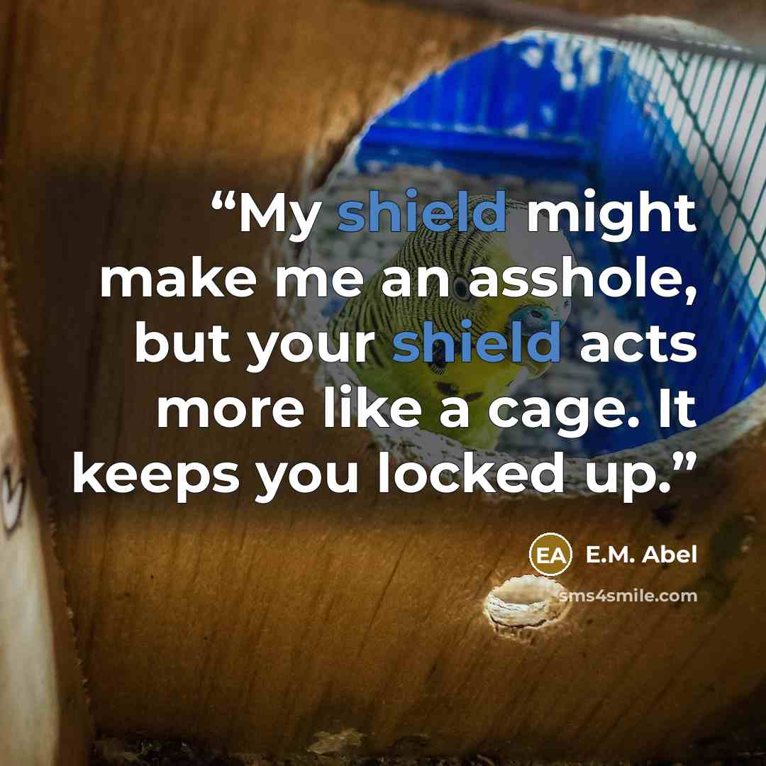 “My shield might make me an asshole, but your shield acts more like a cage. It keeps you locked up.” quote by E.M. Abel