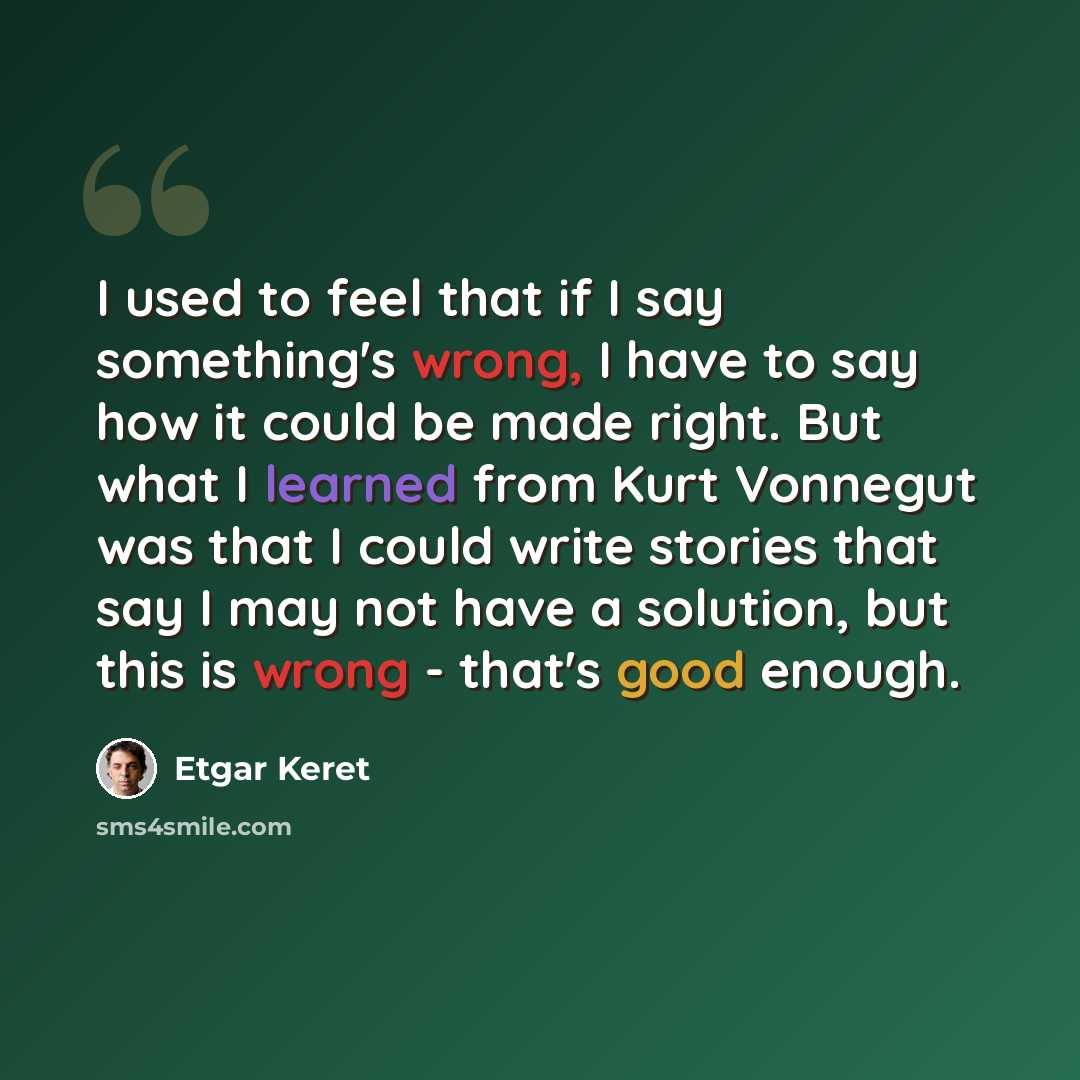 “I used to feel that if I say something's wrong, I have to say how it could be made right. But what I learned from Kurt Vonnegut was that I could write stories that say I may not have a solution, but this is wrong - that's good enough.” quote by Etgar Keret